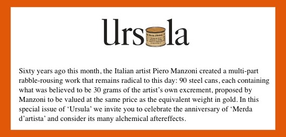 Piero Manzoni’s Artist’s Shit, Sixty years ago this month, the Italian artist Piero Manzoni created a multi-part rabble-rousing work that remains radical to this day: 90 steel cans, each containing what was believed to be 30 grams of the artist’s own excrement, proposed by Manzoni to be valued at the same price as the equivalent weight in gold. In this special issue of ‘Ursula’ we invite you to celebrate the anniversary of ‘Merda d’artista’ and consider its many alchemical aftereffects.

 

☛www.hauserwirth.com/ursula

 

Sessant’anni fa proprio in questo mese, l’artista italiano Piero Manzoni ha creato un’opera travolgente sotto molteplici aspetti e che resta ancora oggi radicale: 90 lattine di metallo, ciascuna contenente quelli che si credeva fossero 30 grammi di escrementi dell’artista, che Manzoni propone allo stesso prezzo del peso equivalente in oro. In questo numero speciale di ‘Ursula’ vi invitiamo a celebrare l’anniversario di Merda d’artista e a considerare i suoi numerosi effetti alchemici.